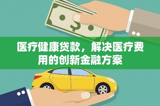 岳阳医疗健康贷款，解决医疗费用的创新金融方案