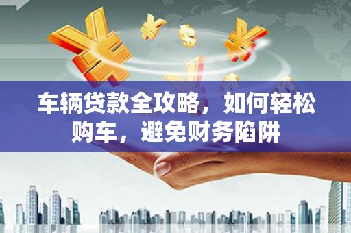 岳阳车辆贷款全攻略，如何轻松购车，避免财务陷阱