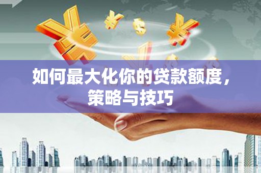 岳阳如何最大化你的贷款额度，策略与技巧