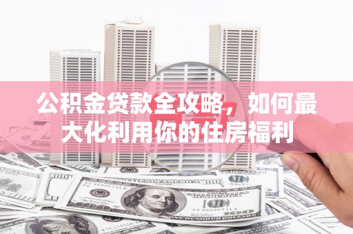 岳阳公积金贷款全攻略，如何最大化利用你的住房福利